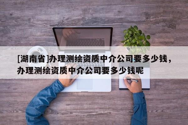 [湖南省]辦理測繪資質中介公司要多少錢，辦理測繪資質中介公司要多少錢呢