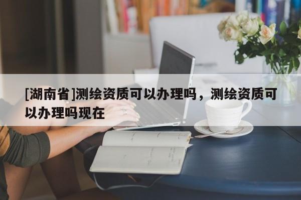 [湖南省]測繪資質可以辦理嗎，測繪資質可以辦理嗎現在