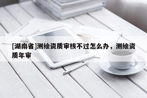 [湖南省]測繪資質審核不過怎么辦，測繪資質年審