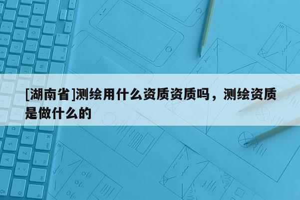 [湖南省]測繪用什么資質資質嗎，測繪資質是做什么的