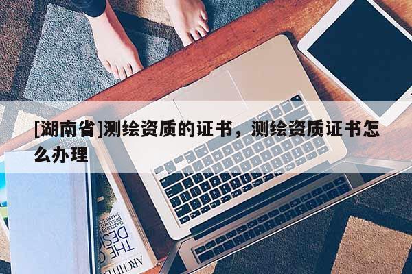 [湖南省]測繪資質的證書，測繪資質證書怎么辦理