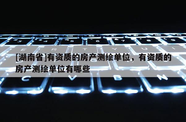 [湖南省]有資質的房產測繪單位，有資質的房產測繪單位有哪些