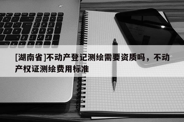 [湖南省]不動(dòng)產(chǎn)登記測(cè)繪需要資質(zhì)嗎，不動(dòng)產(chǎn)權(quán)證測(cè)繪費(fèi)用標(biāo)準(zhǔn)