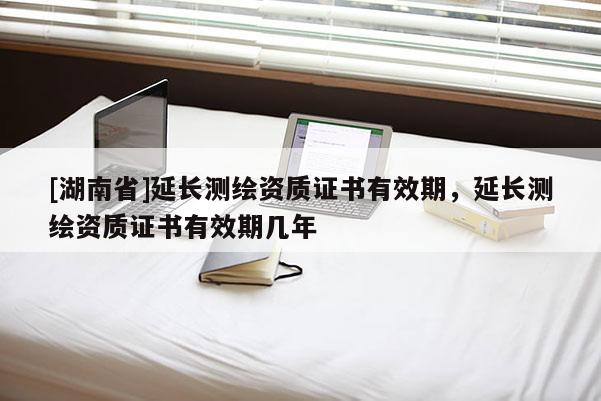[湖南省]延長測繪資質證書有效期，延長測繪資質證書有效期幾年