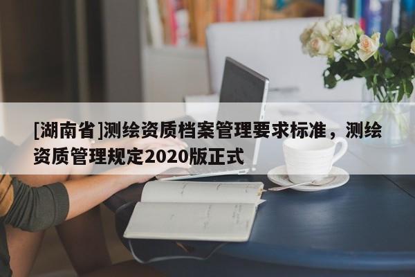 [湖南省]測繪資質檔案管理要求標準，測繪資質管理規定2020版正式