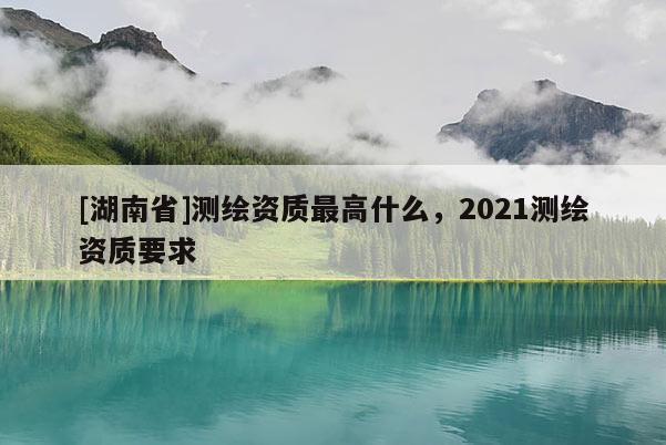 [湖南省]測(cè)繪資質(zhì)最高什么，2021測(cè)繪資質(zhì)要求