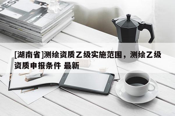 [湖南省]測繪資質乙級實施范圍，測繪乙級資質申報條件 最新