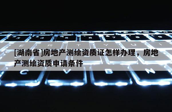 [湖南省]房地產測繪資質證怎樣辦理，房地產測繪資質申請條件