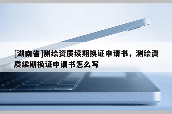 [湖南省]測繪資質續期換證申請書，測繪資質續期換證申請書怎么寫