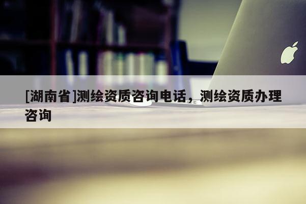 [湖南省]測繪資質(zhì)咨詢電話，測繪資質(zhì)辦理咨詢