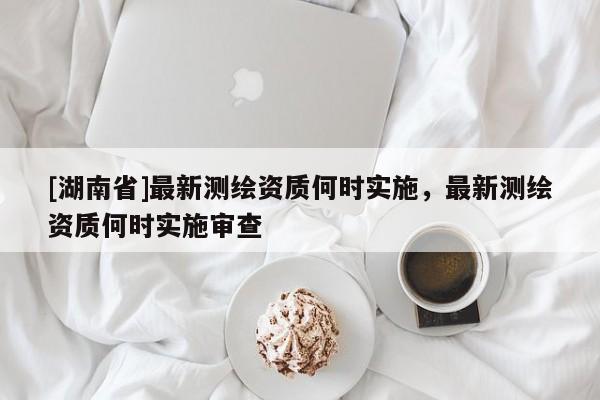 [湖南省]最新測繪資質何時實施，最新測繪資質何時實施審查