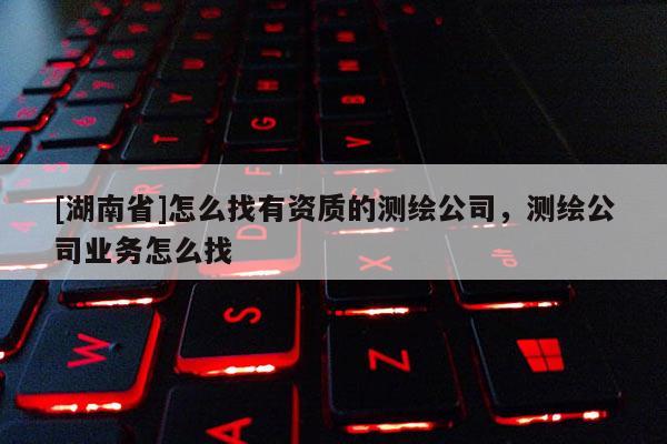 [湖南省]怎么找有資質的測繪公司，測繪公司業務怎么找