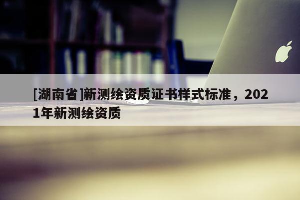 [湖南省]新測繪資質證書樣式標準，2021年新測繪資質