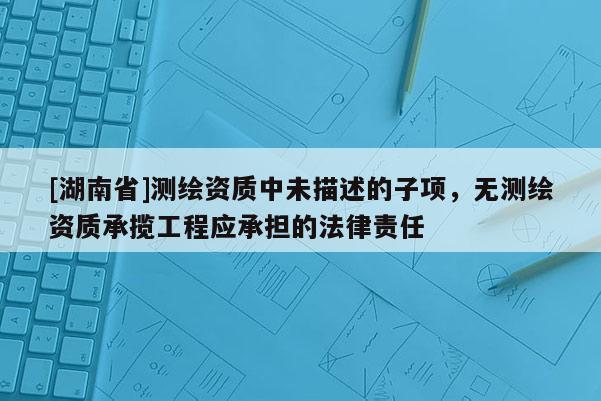 [湖南省]測繪資質中未描述的子項，無測繪資質承攬工程應承擔的法律責任