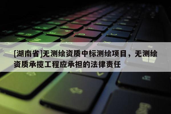 [湖南省]無測繪資質中標測繪項目，無測繪資質承攬工程應承擔的法律責任