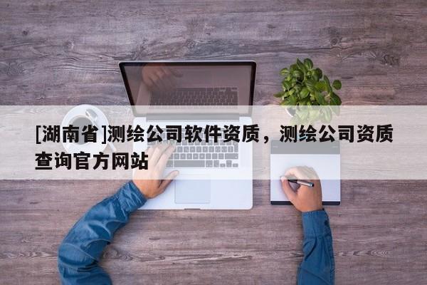 [湖南省]測繪公司軟件資質，測繪公司資質查詢官方網站