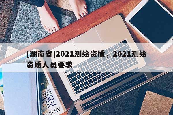 [湖南省]2021測繪資質，2021測繪資質人員要求