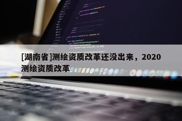 [湖南省]測繪資質改革還沒出來，2020測繪資質改革