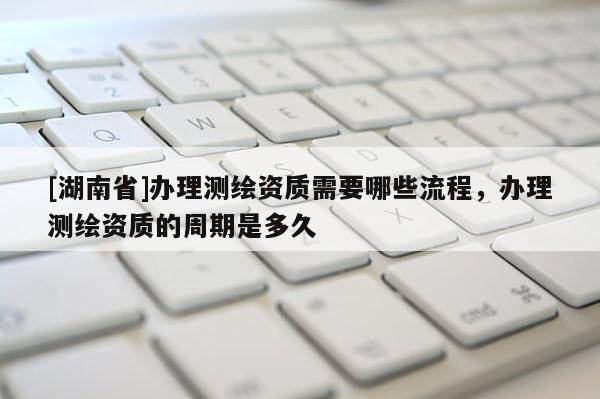 [湖南省]辦理測繪資質需要哪些流程，辦理測繪資質的周期是多久