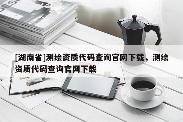 [湖南省]測繪資質代碼查詢官網下載，測繪資質代碼查詢官網下載