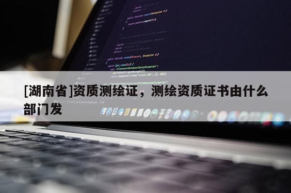 [湖南省]資質(zhì)測繪證，測繪資質(zhì)證書由什么部門發(fā)