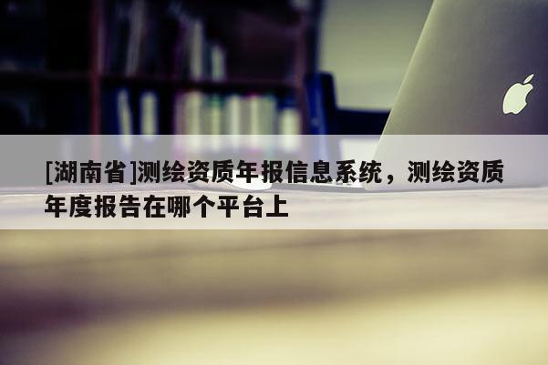 [湖南省]測繪資質年報信息系統，測繪資質年度報告在哪個平臺上