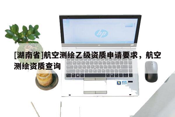 [湖南省]航空測(cè)繪乙級(jí)資質(zhì)申請(qǐng)要求，航空測(cè)繪資質(zhì)查詢
