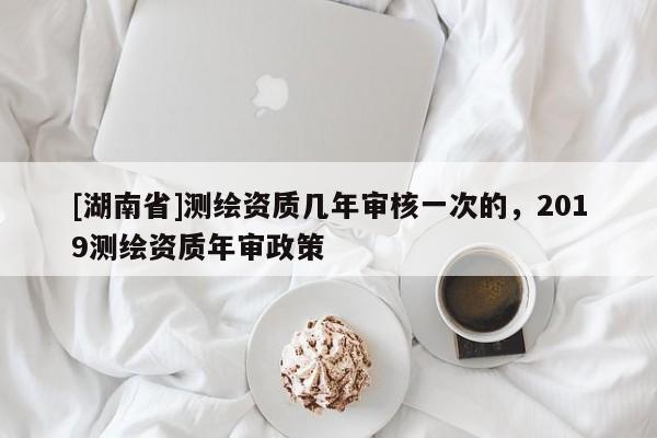 [湖南省]測繪資質(zhì)幾年審核一次的，2019測繪資質(zhì)年審政策