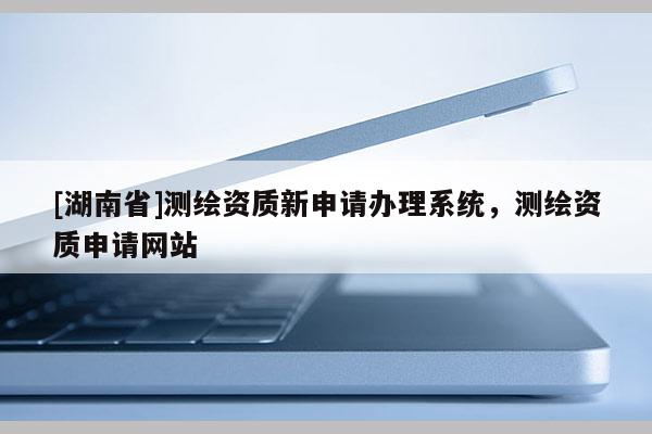 [湖南省]測繪資質(zhì)新申請辦理系統(tǒng)，測繪資質(zhì)申請網(wǎng)站