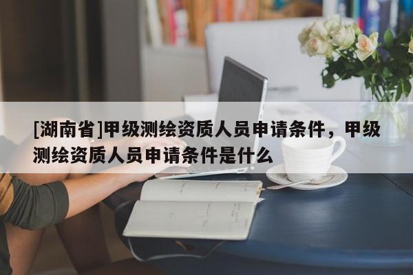 [湖南省]甲級測繪資質人員申請條件，甲級測繪資質人員申請條件是什么