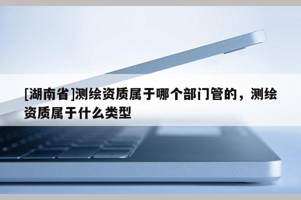 [湖南省]測繪資質屬于哪個部門管的，測繪資質屬于什么類型