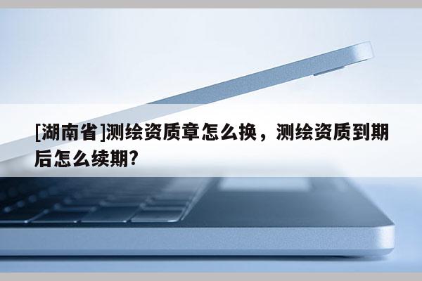 [湖南省]測(cè)繪資質(zhì)章怎么換，測(cè)繪資質(zhì)到期后怎么續(xù)期?