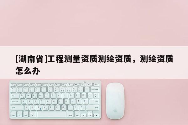 [湖南省]工程測量資質(zhì)測繪資質(zhì)，測繪資質(zhì)怎么辦