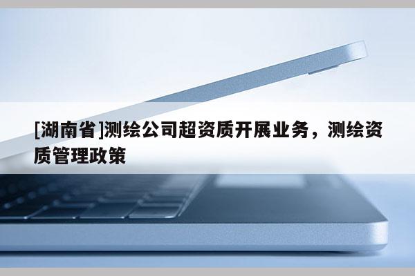 [湖南省]測繪公司超資質開展業務，測繪資質管理政策