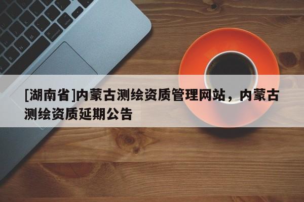 [湖南省]內蒙古測繪資質管理網站，內蒙古測繪資質延期公告