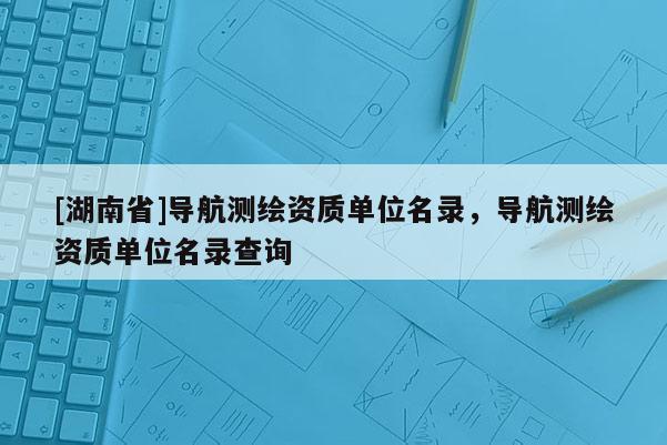 [湖南省]導(dǎo)航測繪資質(zhì)單位名錄，導(dǎo)航測繪資質(zhì)單位名錄查詢