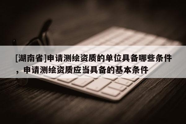 [湖南省]申請測繪資質(zhì)的單位具備哪些條件，申請測繪資質(zhì)應當具備的基本條件