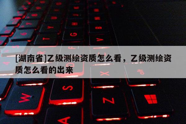 [湖南省]乙級測繪資質怎么看，乙級測繪資質怎么看的出來