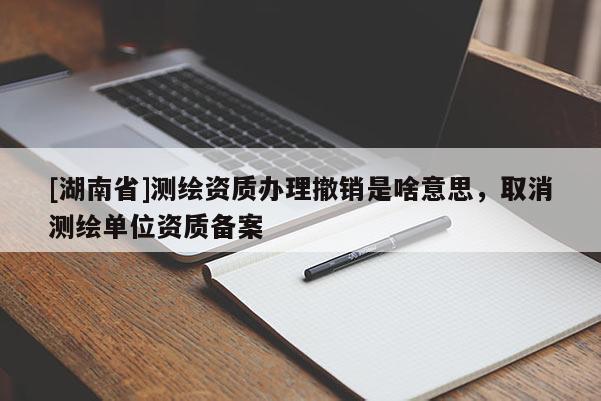 [湖南省]測繪資質辦理撤銷是啥意思，取消測繪單位資質備案