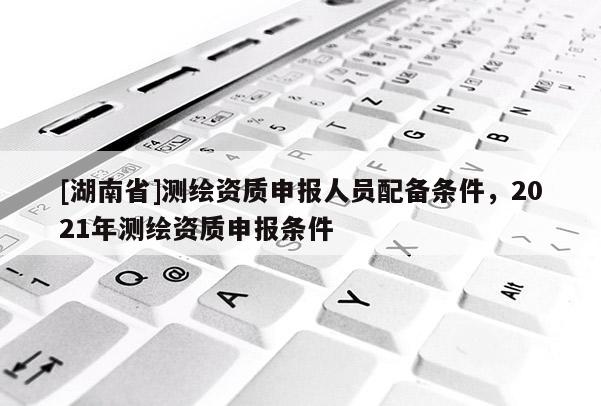 [湖南省]測繪資質申報人員配備條件，2021年測繪資質申報條件