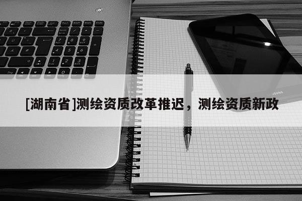 [湖南省]測繪資質改革推遲，測繪資質新政