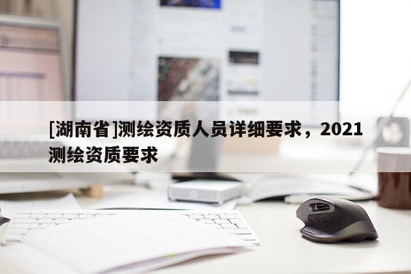 [湖南省]測繪資質人員詳細要求，2021測繪資質要求