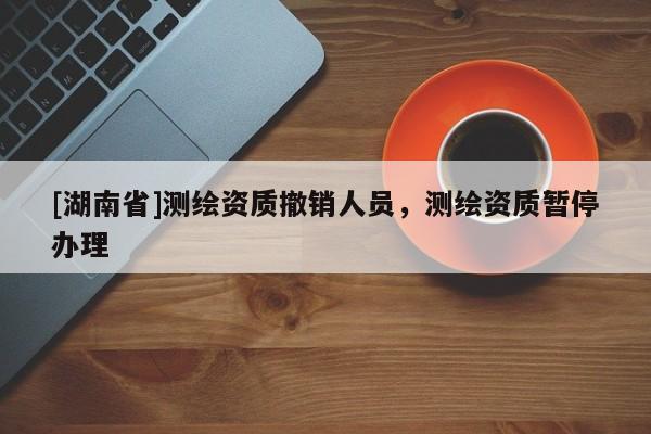 [湖南省]測繪資質(zhì)撤銷人員，測繪資質(zhì)暫停辦理