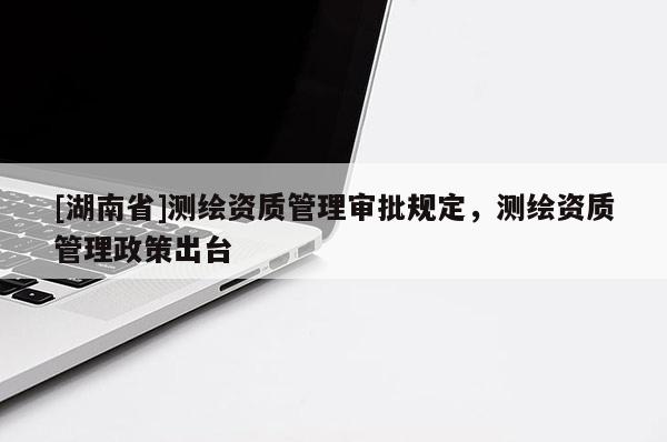 [湖南省]測繪資質管理審批規定，測繪資質管理政策出臺