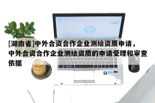 [湖南省]中外合資合作企業測繪資質申請，中外合資合作企業測繪資質的申請受理和審查依據