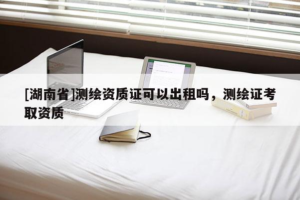 [湖南省]測繪資質證可以出租嗎，測繪證考取資質