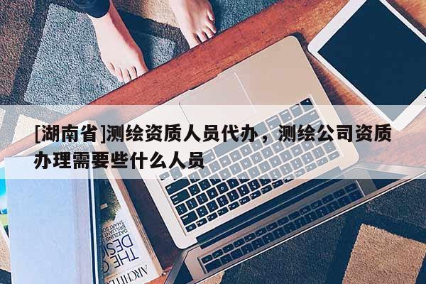 [湖南省]測繪資質人員代辦，測繪公司資質辦理需要些什么人員