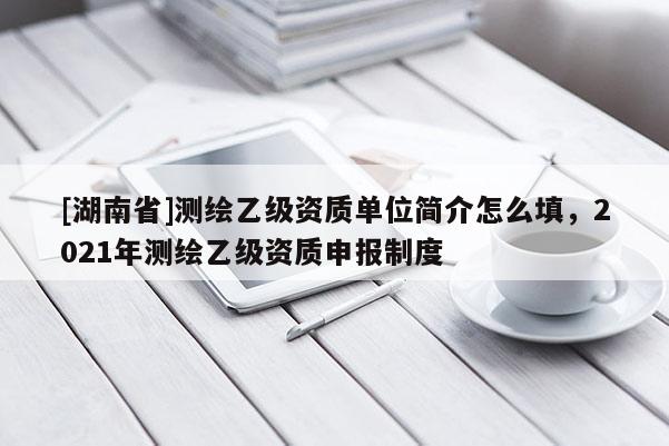 [湖南省]測繪乙級資質(zhì)單位簡介怎么填，2021年測繪乙級資質(zhì)申報制度