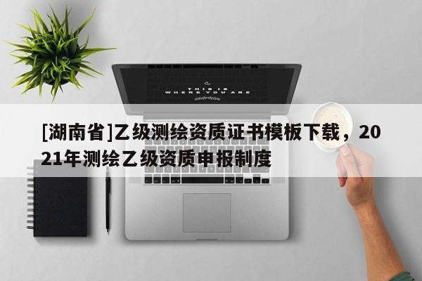 [湖南省]乙級測繪資質(zhì)證書模板下載，2021年測繪乙級資質(zhì)申報制度