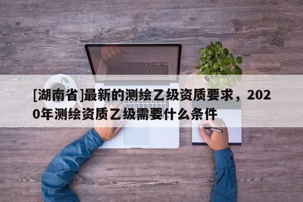 [湖南省]最新的測(cè)繪乙級(jí)資質(zhì)要求，2020年測(cè)繪資質(zhì)乙級(jí)需要什么條件